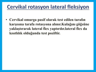 • Cervikal omurga pasif olarak test edilen tarafın
karşısına tarafa rotasyona alınır.Kulağını göğsüne
yaklaştırarak lateral flex yaptırılır.lateral flex da
kısıtlılık olduğunda test poziftir.
 
