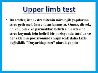 • Bu testler, üst ekstremitenin nörolojik yapılarına
stres getirmek üzere tasarlanmıştır. Omuz, dirsek,
ön kol, bilek ve parmaklar, belirli sinir üzerine
stres koymak için belirli bir pozisyonda tutulur ve
her eklemin pozisyonunda yapılacak daha fazla
değişiklik "Duyarlılaştırıcı" olarak yapılır
 