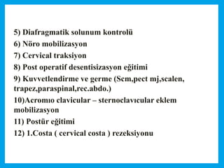 5) Diafragmatik solunum kontrolü
6) Nöro mobilizasyon
7) Cervical traksiyon
8) Post operatif desentisizasyon eğitimi
9) Kuvvetlendirme ve germe (Scm,pect mj,scalen,
trapez,paraspinal,rec.abdo.)
10)Acromıo clavicular – sternoclavıcular eklem
mobilizasyon
11) Postür eğitimi
12) 1.Costa ( cervical costa ) rezeksiyonu
 