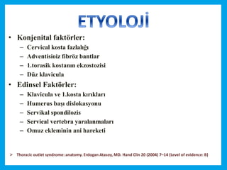 • Konjenital faktörler:
– Cervical kosta fazlalığı
– Adventisioiz fibröz bantlar
– 1.torasik kostanın ekzostozisi
– Düz klavicula
• Edinsel Faktörler:
– Klavicula ve 1.kosta kırıkları
– Humerus başı dislokasyonu
– Servikal spondilozis
– Servical vertebra yaralanmaları
– Omuz ekleminin ani hareketi
 Thoracic outlet syndrome: anatomy. Erdogan Atasoy, MD. Hand Clin 20 (2004) 7–14 (Level of evidence: B)
 