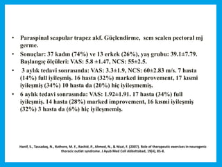 Hanif, S., Tassadaq, N., Rathore, M. F., Rashid, P., Ahmed, N., & Niazi, F. (2007). Role of therapeutic exercises in neurogenic
thoracic outlet syndrome. J Ayub Med Coll Abbottabad, 19(4), 85-8.
• Paraspinal scapular trapez akf. Güçlendirme, scm scalen pectoral mj
germe.
• Sonuçlar: 37 kadın (74%) ve 13 erkek (26%), yaş grubu: 39.1±7.79.
Başlangıç ölçüleri: VAS: 5.8 ±1.47, NCS: 55±2.5.
• 3 aylık tedavi sonrasında: VAS: 3.3±1.9, NCS: 60±2.83 m/s. 7 hasta
(14%) full iyileşmiş. 16 hasta (32%) marked improvement, 17 kısmi
iyileşmiş (34%) 10 hasta da (20%) hiç iyileşmemiş.
• 6 aylık tedavi sonrasında: VAS: 1.92±1.91. 17 hasta (34%) full
iyileşmiş. 14 hasta (28%) marked improvement, 16 kısmi iyileşmiş
(32%) 3 hasta da (6%) hiç iyileşmemiş.
 