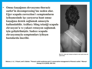 Watson, L. A., T. Pizzari, and S. Balster. "Thoracic outlet syndrome part 2: conservative management of thoracic outlet." Manual
therapy 15.4 (2010): 305-314.
• Omuz kuşağının elevasyonu thoracic
outlet’in decompressing’ine neden olur.
Eğer scapula correction’ı semptomların
iyileşmesinde işe yarıyorsa bant omuz
kuşağına destek sağlamak amacıyla
kullanılabilir. Axillary Sling tekniği scapula
elevasyon’u ve yukarı rotasyon sağlamak
için geliştirilmiştir. Sadece scapula
elevasyonuyla semptomları iyileşen
hastalarda önerilir.
 