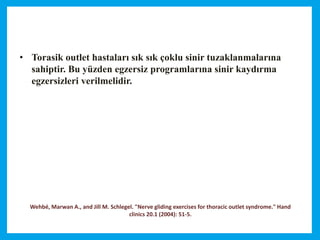 Wehbé, Marwan A., and Jill M. Schlegel. "Nerve gliding exercises for thoracic outlet syndrome." Hand
clinics 20.1 (2004): 51-5.
• Torasik outlet hastaları sık sık çoklu sinir tuzaklanmalarına
sahiptir. Bu yüzden egzersiz programlarına sinir kaydırma
egzersizleri verilmelidir.
 