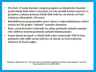 Taskaynatan, Mehmet Ali, et al. "Cervical traction in conservative management of thoracic outlet syndrome." Journal of
Musculoskeletal Pain 15.1 (2007): 89-94.
• 28 erkek 12 kadın hastalar rastgele gruplara ayrılmışlardır. Kontrol
gruba klasik fizik tedavi ( hot-pack, tos için spesifik kaslara egzersiz ve
germeler), çalışma grubuna klasik fizik tedaviye ek olarak cervical
traksiyon eklenmiştir. (10 seans)
• Rehabilitasyon programından sonra Adson ve hiperabduksiyon testleri
sonucu her iki grupta “anlamlı” sonuçlar alınmıştır.
• Roos, costaclavicular testlerinde ise çalışa grubunda anlamlı sonuçlar
elde edilirken kontrol grubunda anlamlı bulunmamıştır.
• Sonuç olarak hot-pack ve klasik fizik tedavi sonucunda TOS’ta bazı
gelişmeler elde edilir ancak tedaviye ek olarak cervical traksiyon
eklenirse ek fayda sağlar.
 