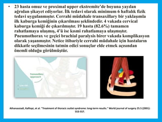 Athanassiadi, Kalliopi, et al. "Treatment of thoracic outlet syndrome: long-term results." World journal of surgery 25.5 (2001):
553-557.
• 23 hasta omuz ve proximal upper ekstremite’de boyuna yayılan
ağrıdan şikayet ediyorlar. İlk tedavi olarak minimum 6 haftalık fizik
tedavi uygulanmıştır. Cerrahi müdahale transaxillary bir yaklaşımla
ilk kaburga kemiğinin çıkarılması şeklindedir. 4 vakada cervical
kaburga kemiği de çıkarılmıştır. 19 hasta (82.6%) tamamen
rahatlamaya ulaşmış, 4’ü ise kısmi rahatlamaya ulaşmıştır.
Pneumothorax ve geçici brachial paralysis birer vakada komplikasyon
olarak yaşanmıştır. Netice itibariyle cerrahi müdahale için hastaların
dikkatle seçilmesinin tatmin edici sonuçlar elde etmek açısından
önemli olduğu görülmüştür.
 