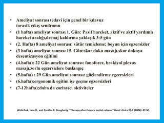 Wishchuk, Jane R., and Cynthia R. Dougherty. "Therapy after thoracic outlet release." Hand clinics 20.1 (2004): 87-90.
• Ameliyat sonrası tedavi için genel bir kılavuz
torasik çıkış sendromu
• (1 hafta) ameliyat sonrası 1. Gün: Pasif hareket, aktif ve aktif yardımlı
hareket aralığı,drenaj kaldırma yaklaşık 3-5 gün
• (2. Hafta) 8 ameliyat sonrası: sütür temizleme; boyun için egzersizler
• (3 hafta) ameliyat sonrası 15. Gün:skar doku masajı,skar dokuya
desentizasyon eğitimi
• (4.hafta): 22 Gün ameliyat sonrası: fonoforez, brakiyal plexus
masajı,zorlu egzersizlere başlangıç
• (5.hafta) : 29 Gün ameliyat sonrası: güçlendirme egzersizleri
• (6.hafta):ergonomik egitim işe geçme egzersizleri
• (7-12hafta):daha da zorlayıcı aktiviteler
 