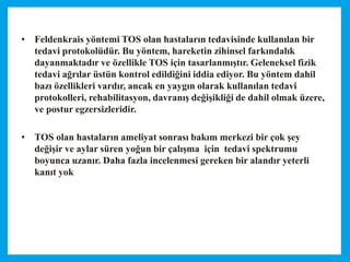 • Feldenkrais yöntemi TOS olan hastaların tedavisinde kullanılan bir
tedavi protokolüdür. Bu yöntem, hareketin zihinsel farkındalık
dayanmaktadır ve özellikle TOS için tasarlanmıştır. Geleneksel fizik
tedavi ağrılar üstün kontrol edildiğini iddia ediyor. Bu yöntem dahil
bazı özellikleri vardır, ancak en yaygın olarak kullanılan tedavi
protokolleri, rehabilitasyon, davranış değişikliği de dahil olmak üzere,
ve postur egzersizleridir.
• TOS olan hastaların ameliyat sonrası bakım merkezi bir çok şey
değişir ve aylar süren yoğun bir çalışma için tedavi spektrumu
boyunca uzanır. Daha fazla incelenmesi gereken bir alandır yeterli
kanıt yok
 