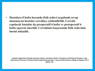 Gambhir, Raghvinder Pal Singh, Domenico Valenti, and Hisham Rashid. "Compliance with Physical Therapy is a Key
Determinant of Success of Thoracic Outlet Surgical Decompression." Journal of the American College of Surgeons 221.3
(2015): 778.
• Hastalara 8 hafta boyunda fizik tedavi uygulandı cevap
alınamayan hastalar cerrahiye yönlendirildi. Cerrahi
yapılacak hastalar da preoperatif 6 hafta ve postoperatif 6
hafta egzersiz önerildi. Cerrahinin başarısında fizik tedavinin
önemi anlaşıldı.
 