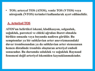 • TOS; arteryel TOS (ATOS), venöz TOS (VTOS) veya
nörojenik (NTOS) terimleri kullanılarak ayırt edilmelidir.
ATOS'un belirtileri iskemi, klodikasyon, solgunluk,
soğukluk, parestezi ve eldeki ağrıdan ibaret olmakla
birlikte omuzda veya boyunda nadiren görülür. Bu
semptomlar ya bir subklavian arter anevrizmasındaki
duvar trombozundan ya da subklavian arter stenozunun
hemen distalinde trombüs oluşturan arteriyel emboli
sonucudur. Bu durumda solukluk ve soğukluk Raynaud
fenomeni değil arteriyel iskemiden kaynaklanmaktadır.
A. Arteriyel TOS
 