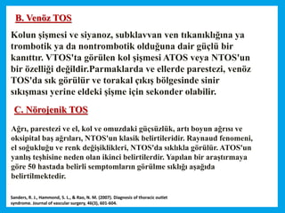 Kolun şişmesi ve siyanoz, subklavvan ven tıkanıklığına ya
trombotik ya da nontrombotik olduğuna dair güçlü bir
kanıttır. VTOS'ta görülen kol şişmesi ATOS veya NTOS'un
bir özelliği değildir.Parmaklarda ve ellerde parestezi, venöz
TOS'da sık görülür ve torakal çıkış bölgesinde sinir
sıkışması yerine eldeki şişme için sekonder olabilir.
B. Venöz TOS
C. Nörojenik TOS
Ağrı, parestezi ve el, kol ve omuzdaki güçsüzlük, artı boyun ağrısı ve
oksipital baş ağrıları, NTOS'un klasik belirtileridir. Raynaud fenomeni,
el soğukluğu ve renk değişiklikleri, NTOS'da sıklıkla görülür. ATOS'un
yanlış teşhisine neden olan ikinci belirtilerdir. Yapılan bir araştırmaya
göre 50 hastada belirli semptomların görülme sıklığı aşağıda
belirtilmektedir.
Sanders, R. J., Hammond, S. L., & Rao, N. M. (2007). Diagnosis of thoracic outlet
syndrome. Journal of vascular surgery, 46(3), 601-604.
 