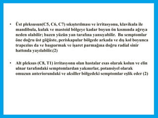 • Üst pleksusun(C5, C6, C7) sıkıştırılması ve irritasyonu, klavikula ile
mandibula, kulak ve mastoid bölgeye kadar boyun ön kısmında ağrıya
neden olabilir; bazen yüzün yan tarafına yansıyabilir. Bu semptomlar
öne doğru üst göğüste, periskapular bölgede arkada ve dış kol boyunca
trapezius da ve başparmak ve işaret parmağına doğru radial sinir
hattında yayılabilir.(2)
• Alt pleksus (C8, T1) irritasyonu olan hastalar esas olarak kolun ve elin
ulnar tarafındaki semptomlardan yakınırlar, potansiyel olarak
omuzun anteriorundaki ve aksiller bölgedeki semptomlar eşlik eder (2)
 
