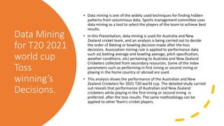 Data Mining
for T20 2021
world cup
Toss
winning’s
Decisions.
• Data mining is one of the widely used techniques for finding hidden
patterns from voluminous data. Sports management committee uses
data mining as a tool to select the players of the team to achieve best
results.
• In this Presentation, data mining is used for Australia and New
Zealand cricket team, and an analysis is being carried out to decide
the order of Batting or bowling decision made after the toss
decisions. Association mining rule is applied to performance data
such as( batting average and bowling average, pitch specification,
weather conditions. etc) pertaining to Australia and New Zealand
Cricketers collected from secondary resources. Some of the index
parameters such as performing in first inning or second inning or
playing in the home country or abroad are used.
• This analysis shows the performance of the Australian and New
Zealand Cricketers for 2021 T20 world cup. The detailed study carried
out reveals that performance of Australian and New Zealand
cricketers while playing in the first inning or second inning is
preferred. after the toss results. The same methodology can be
applied to other Team’s cricket players.
 