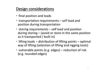 Design considerations
 final position and loads
 transportation requirements – self load and
position during transportation
 storing requirements – self load and position
during storing – (avoid or store in the same position
as it transported / built in)
 lifting loads – distribution of lifting points – optimal
way of lifting (selection of lifting and rigging tools)
 vulnerable points (e.g. edges) – reduction of risk
(e.g. rounded edges)
10
 