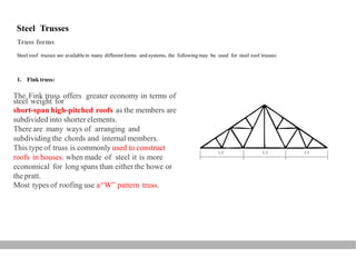 Steel Trusses
Truss forms
Steel roof trusses are availablein many differentforms and systems, the following may be used for steel roof trusses:
1. Fink truss:
The Fink truss offers greater economy in terms of
steel weight for
short-span high-pitched roofs as the members are
subdivided into shorter elements.
There are many ways of arranging and
subdividing the chords and internal members.
This type of truss is commonly used to construct
roofs in houses. when made of steel it is more
economical for long spans than either the howe or
the pratt.
Most types of roofing use a“W” pattern truss.
1/3 1/3 1/3
 