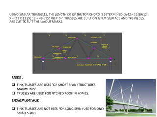 USING SIMILAR TRIANGLES, THE LENGTH (X) OF THE TOP CHORD IS DETERMINED. X/42 = 13.89/12
X = (42 X 13.89) 12 = 48.615” OR 4’ ⅝”. TRUSSES ARE BUILT ON A FLAT SURFACE AND THE PIECES
ARE CUT TO SUIT THE LAYOUT MARKS.
USES :
 FINK TRUSSES ARE USES FOR SHORT SPAN STRUCTURES
MAXIMUM 9’.
 TRUSSES ARE USED FOR PITCHED ROOF IN HOMES.
DISADVANTAGE :
 FINK TRUSSES ARE NOT USES FOR LONG SPAN (USE FOR ONLY
SMALL SPAN)
 
