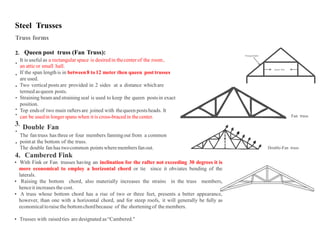 Steel Trusses
Truss forms
2. Queen post truss (Fan Truss): Principal Rafter
It is useful as a rectangular space is desiredin thecenterof the room,
an atticor small hall.
If the span lengthis in between8 to12 meter then queen posttrusses
are used.
Two vertical posts are provided in 2 sides at a distance whichare
termed asqueen posts.
Straining beam and strainingseal is used to keep the queen postsin exact
position.
Top endsof two main rafters are joined with thequeen postsheads. It
can be usedin longerspans when it is cross-braced in thecenter.
Double Fan
The fan truss has three or four members fanningout from a common
pointat the bottom of the truss.
The double fan has twocommon pointswheremembersfanout.





 Fan truss
3.


Double-Fan truss
4. Cambered Fink
 With Fink or Fan trusses having an inclination for the rafter not exceeding 30 degrees it is
more economical to employ a horizontal chord or tie since it obviates bending of the
laterals.
 Raising the bottom chord, also materially increases the strains in the truss members,
henceit increases the cost.
 A truss whose bottom chord has a rise of two or three feet, presents a better appearance,
however, than one with a horizontal chord, and for steep roofs, it will generally be fully as
economical toraisethe bottomchordbecause of the shorteningof the members.
 Trusses with raisedties are designated as“Cambered."
Queen Post
 