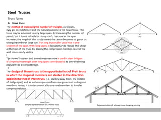 Steel Trusses
Truss forms
6. Howe truss:
The method of increasingthe number of triangles, as shown ,
may go on indefinitelyand the naturaloutcome is the howe truss. This
truss maybe extended to very large spans by increasingthe number of
panels, but it is not suitablefor steep roofs, because as the span
increases,the lengthof the struts towardthe centre becomes so great as
to requiretimberof large size. For long trussesthe usual rise is one-
seventh of the span. With long spans, it is customaryto reduce the shear
at the heel of the truss by placing the compressionmember nearest the
wall more nearly vertica
l.
The Howe Trusswas and sometimeseven now is used in steel bridges.
It's impressivestrength over long spanscontributedto its overwhelming
popularityas arailroadbridge.
The design of Howe truss is the oppositeto that of Pratt truss
in whichthe diagonal members are slanted in the direction
oppositeto that of Pratt truss (i.e. slantingaway from the middle
of bridge span) and as such compressiveforces are generated in diagonal
members.Hence, it is not economical to use steel members to handle
compressiveforce.
Simple representation of aHowe truss Representation of aHowe truss showing jointing
 