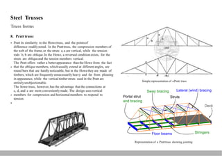 Steel Trusses
Truss forms
8. Pratt truss:
Pratt its similarity to the Howetruss, and the pointsof
difference readilynoted. In the Pratttruss, the compression members of
the web of the frame,or the struts a, a are vertical, while the tension
rods b, b are oblique.In the Howe, a reversed conditionexists, for the
struts are obliqueand the tension members vertical.
The Pratt offers rather a betterappearance than the Howe from the fact
that the oblique members, whichusually extend at differentangles, are
round bars that are hardly noticeable, but in the Howethey are made of
timbers, which are frequently unnecessarily heavy and far from pleasing
in appearance, while the verticaltimberstruts used in the Pratt arc
entirelyunobjectionable.
The howe truss, however,has the advantage that the connections at
c, d, and e are more conveniently made. The design uses vertical
members for compression and horizontalmembers to respond to
tension.


Simple representation of aPratt truss
Lateral (wind) bracing
Struts
Sway bracing

Portal strut
and bracing

Deck
StringersFloor beams
Representation of a Pratttruss showing jointing
 