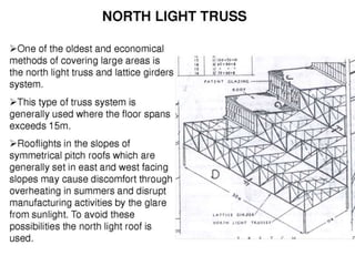 NORTH LIGHT TRUSS
 North light trusses are traditionally used for
short spans in industrial workshop-type
buildings. They allow maximum benefit to be
gained from natural lighting by the use of
glazing on the steeper pitch which generally
faces north or north-east to reduce solar gain.
On the steeper sloping portion of the truss, it
is typical to have a truss running
perpendicular to the plane of the North Light
truss, to provide large column-free spaces.
 The use of north lights to increase natural
daylighting can reduce the operational
carbon emissions of buildings although their
impact should be explored using dynamic
thermal modelling. Although north lights
reduce the requirement for artificial lighting
and can reduce the risk of overheating, by
increasing the volume of the building they can
also increase the demand for space heating.
Further guidance is given in the Target
Zero Warehouse buildings design guide .
 