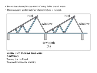  Saw-tooth roofs may be constructed of heavy timber or steel trusses .
 This is generally used in factories where more light is required.
WIDELY USED TO SERVE TWO MAIN
FUNCTIONS:
To carry the roof load
To provide horizontal stability.
 
