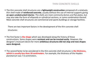 THIN CONCRETE SHELLS
 The thin concrete shell structures are a lightweight construction composed of a relatively
thin shell made of reinforced concrete, usually without the use of internal supports giving
an open unobstructed interior. The shells are most commonly domes and flat plates, but
may also take the form of ellipsoids or cylindrical sections, or some combination thereof.
Most concrete shell structures are commercial and sports buildings or storage facilities.
There are two important factors in the development of the thin concrete shell
structures:
 The first factor is the shape which was developed along the history of these
constructions. Some shapes were resistant and can be erected easily. However, the
designer’s incessant desire for more ambitious structures did not stop and new shapes
were designed.
 The second factor to be considered in the thin concrete shell structures is the thickness,
which is usually less than 10 centimeters. For example, the thickness of the Hayden
planetarium was 7.6 centimeters.
 