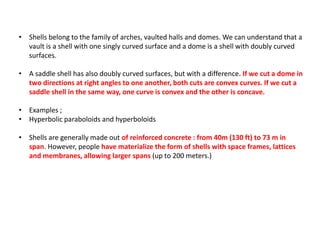 • Shells belong to the family of arches, vaulted halls and domes. We can understand that a
vault is a shell with one singly curved surface and a dome is a shell with doubly curved
surfaces.
• A saddle shell has also doubly curved surfaces, but with a difference. If we cut a dome in
two directions at right angles to one another, both cuts are convex curves. If we cut a
saddle shell in the same way, one curve is convex and the other is concave.
• Examples ;
• Hyperbolic paraboloids and hyperboloids
• Shells are generally made out of reinforced concrete : from 40m (130 ft) to 73 m in
span. However, people have materialize the form of shells with space frames, lattices
and membranes, allowing larger spans (up to 200 meters.)
 