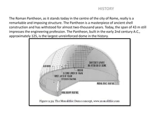 The Roman Pantheon, as it stands today in the centre of the city of Rome, really is a
remarkable and imposing structure. The Pantheon is a masterpiece of ancient shell
construction and has withstood for almost two-thousand years. Today, the span of 43 m still
impresses the engineering profession. The Pantheon, built in the early 2nd century A.C.,
approximately 125, is the largest unreinforced dome in the history.
HISTORY
 