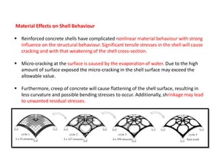 Material Effects on Shell Behaviour
 Reinforced concrete shells have complicated nonlinear material behaviour with strong
influence on the structural behaviour. Significant tensile stresses in the shell will cause
cracking and with that weakening of the shell cross-section.
 Micro-cracking at the surface is caused by the evaporation of water. Due to the high
amount of surface exposed the micro-cracking in the shell surface may exceed the
allowable value.
 Furthermore, creep of concrete will cause flattening of the shell surface, resulting in
less curvature and possible bending stresses to occur. Additionally, shrinkage may lead
to unwanted residual stresses.
 