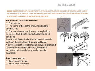 The elements of a barrel shell are:
(1) The cylinder,
(2) The frame or ties at the ends, including the
columns, and
(3) The side elements, which may be a cylindrical
element, a folded plate element, columns, or all
combined.
For the shell shown in the sketch, the end frame is
solid and the side element is a vertical beam.
A barrel shell carries load longitudinally as a beam and
transversally as an arch. The arch, however, is
supported by internal shears, and so may be
calculated.
They maybe used as:
(1) Long-span structures
(2) Short-span structures
BARREL VAULTS
 