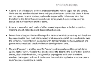  A dome is an architectural element that resembles the hollow upper half of a sphere.
There are also a wide variety of forms and specialized terms to describe them. A dome
can rest upon a rotunda or drum, and can be supported by columns or piers that
transition to the dome through squinches or pendentives. A lantern may cover an
oculus and may itself have another dome.
 A dome is a rounded vault made of either curved segments or a shell of revolution,
meaning an arch rotated around its central vertical axis.
 Domes have a long architectural lineage that extends back into prehistory and they have
been constructed from mud, stone, wood, brick, concrete, metal, glass, and plastic over
the centuries. The symbolism associated with domes includes mortuary, celestial, and
governmental traditions that have likewise developed over time.
 The word "cupola" is another word for "dome", and is usually used for a small dome
upon a roof or turret. "Cupola" has also been used to describe the inner side of a dome.
Drums, also called tholobates, are cylindrical or polygonal walls with or without
windows that support a dome. A tambour or lantern is the equivalent structure over a
dome's oculus, supporting a cupola.
SPHERICAL DOMES
 
