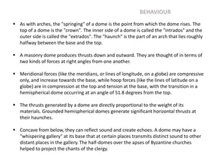  As with arches, the "springing" of a dome is the point from which the dome rises. The
top of a dome is the "crown". The inner side of a dome is called the "intrados" and the
outer side is called the "extrados". The "haunch" is the part of an arch that lies roughly
halfway between the base and the top.
 A masonry dome produces thrusts down and outward. They are thought of in terms of
two kinds of forces at right angles from one another.
 Meridional forces (like the meridians, or lines of longitude, on a globe) are compressive
only, and increase towards the base, while hoop forces (like the lines of latitude on a
globe) are in compression at the top and tension at the base, with the transition in a
hemispherical dome occurring at an angle of 51.8 degrees from the top.
 The thrusts generated by a dome are directly proportional to the weight of its
materials. Grounded hemispherical domes generate significant horizontal thrusts at
their haunches.
 Concave from below, they can reflect sound and create echoes. A dome may have a
"whispering gallery" at its base that at certain places transmits distinct sound to other
distant places in the gallery.The half-domes over the apses of Byzantine churches
helped to project the chants of the clergy.
BEHAVIOUR
 