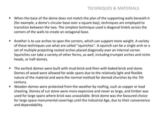  When the base of the dome does not match the plan of the supporting walls beneath it
(for example, a dome's circular base over a square bay), techniques are employed to
transition between the two. The simplest technique used is diagonal lintels across the
corners of the walls to create an octagonal base.
 Another is to use arches to span the corners, which can support more weight. A variety
of these techniques use what are called "squinches". A squinch can be a single arch or a
set of multiple projecting nested arches placed diagonally over an internal corner.
Squinches can take a variety of other forms, as well, including trumpet arches and niche
heads, or half-domes.
 The earliest domes were built with mud-brick and then with baked brick and stone.
Domes of wood were allowed for wide spans due to the relatively light and flexible
nature of the material and were the normal method for domed churches by the 7th
century.
 Wooden domes were protected from the weather by roofing, such as copper or lead
sheeting. Domes of cut stone were more expensive and never as large, and timber was
used for large spans where brick was unavailable. Brick dome was the favoured choice
for large space monumental coverings until the Industrial Age, due to their convenience
and dependability.
TECHNIQUES & MATERIALS
 