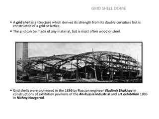  A grid shell is a structure which derives its strength from its double curvature but is
constructed of a grid or lattice.
 The grid can be made of any material, but is most often wood or steel.
 Grid shells were pioneered in the 1896 by Russian engineer Vladimir Shukhov in
constructions of exhibition pavilions of the All-Russia industrial and art exhibition 1896
in Nizhny Novgorod.
GRID SHELL DOME
 
