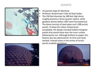  US pavilion Expo 67 Montreal
 Architect: Buckminster Fuller & Shoji Sadao
 The 250 feet diameter by 200 feet high dome
roughly presents a three-quarter sphere, while
geodesic domes before 1967 were hemispherical.
The dome consists of steel pipes and 1,900 acrylic
panels. To keep the indoor temperature
acceptable, the design included mobile triangular
panels that would move over the inner surface
following the sun. Although brilliant on paper, this
feature was too advanced for its time and never
worked. Instead valves in the centre of acrylic
panels enabled ventilation.
EXAMPLE
 