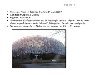  Climatron, Missouri Botanical Gardens, St Louis (1959)
 Architect: Murphey & Mackey
 Engineer: Paul Londe
 The dome of 175 feet diameter and 70 feet height permits tall palm trees to tower
above tropical streams, waterfalls and 1,200 species of exotic trees and plants.
 Temperature ranges 64 to 74 degrees and average humidity is 85 percent.
EXAMPLE
 