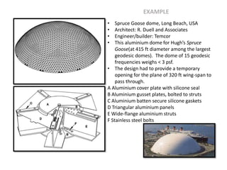 • Spruce Goose dome, Long Beach, USA
• Architect: R. Duell and Associates
• Engineer/builder: Temcor
• This aluminium dome for Hugh’s Spruce
Goose(at 415 ft diameter among the largest
geodesic domes). The dome of 15 geodesic
frequencies weighs < 3 psf.
• The design had to provide a temporary
opening for the plane of 320 ft wing-span to
pass through.
A Aluminium cover plate with silicone seal
B Aluminium gusset plates, bolted to struts
C Aluminium batten secure silicone gaskets
D Triangular aluminium panels
E Wide-flange aluminium struts
F Stainless steel bolts
EXAMPLE
 