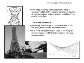 HYPERBOLIC PARABOLOID
 Formed by sweeping a convex parabola along a
concave parabola or by sweeping a straight line over a
straight path at one end and another straight path not
parallel to the first.
Structural behaviours
 Depending on the shape of the shell relative to the
curvature, theere will be different stresses.
 Shell roofs, have compression stresses following the
convex curvature and the tension stresses following
concave curvate.
 