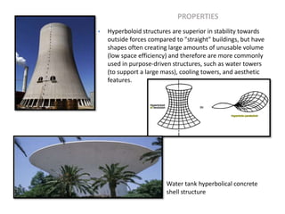 PROPERTIES
 Hyperboloid structures are superior in stability towards
outside forces compared to "straight" buildings, but have
shapes often creating large amounts of unusable volume
(low space efficiency) and therefore are more commonly
used in purpose-driven structures, such as water towers
(to support a large mass), cooling towers, and aesthetic
features.
Water tank hyperbolical concrete
shell structure
 