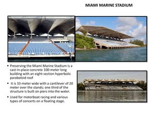 MIAMI MARINE STADIUM
 Preserving the Miami Marine Stadium is a
cast-in-place concrete 100-meter long
building with an eight-section hyperbolic
paraboloid roof
 It is 33-meter wide with a cantilever of 20
meter over the stands; one third of the
structure is built on piers into the water.
 Used for motorboat racing and various
types of concerts on a floating stage.
 