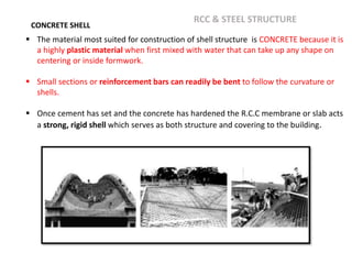 CONCRETE SHELL
 The material most suited for construction of shell structure is CONCRETE because it is
a highly plastic material when first mixed with water that can take up any shape on
centering or inside formwork.
 Small sections or reinforcement bars can readily be bent to follow the curvature or
shells.
 Once cement has set and the concrete has hardened the R.C.C membrane or slab acts
a strong, rigid shell which serves as both structure and covering to the building.
RCC & STEEL STRUCTURE
 
