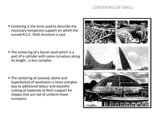 CENTERING OF SHELL
 Centering is the term used to describe the
necessary temporary support on which the
curved R.C.C. Shell structure is cast.
 The centering of a barrel vault which is a
part of a cylinder with same curvature along
its length , is less complex.
 The centering of concoid, dome and
hyperboloid of revolution is more complex
due to additional labour and wasteful
cutting of materials to form support for
shapes that are not of uniform linear
curvature.
 