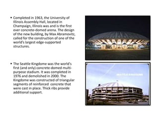  Completed in 1963, the University of
Illinois Assembly Hall, located in
Champaign, Illinois was and is the first
ever concrete-domed arena. The design
of the new building, by Max Abramovitz,
called for the construction of one of the
world’s largest edge-supported
structures.
 The Seattle Kingdome was the world's
first (and only) concrete-domed multi-
purpose stadium. It was completed in
1976 and demolished in 2000. The
Kingdome was constructed of triangular
segments of reinforced concrete that
were cast in place. Thick ribs provide
additional support.
 