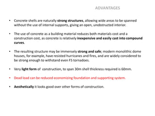 • Concrete shells are naturally strong structures, allowing wide areas to be spanned
without the use of internal supports, giving an open, unobstructed interior.
• The use of concrete as a building material reduces both materials cost and a
construction cost, as concrete is relatively inexpensive and easily cast into compound
curves.
• The resulting structure may be immensely strong and safe; modern monolithic dome
houses, for example, have resisted hurricanes and fires, and are widely considered to
be strong enough to withstand even F5 tornadoes.
• Very light form of construction, to span 30m shell thickness required is 60mm.
• Dead load can be reduced economizing foundation and supporting system.
• Aesthetically it looks good over other forms of construction.
ADVANTAGES
 