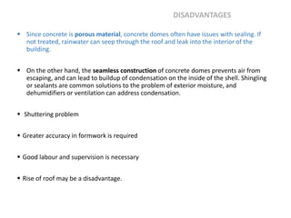  Since concrete is porous material, concrete domes often have issues with sealing. If
not treated, rainwater can seep through the roof and leak into the interior of the
building.
 On the other hand, the seamless construction of concrete domes prevents air from
escaping, and can lead to buildup of condensation on the inside of the shell. Shingling
or sealants are common solutions to the problem of exterior moisture, and
dehumidifiers or ventilation can address condensation.
 Shuttering problem
 Greater accuracy in formwork is required
 Good labour and supervision is necessary
 Rise of roof may be a disadvantage.
DISADVANTAGES
 