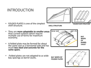 INTRODUCTION
• FOLDED PLATES is one of the simplest
shell structure.
• They are more adaptable to smaller areas
than curved surfaces which require
multiple use of forms for maximum
economy.
• A folded plate may be formed for about
the same cost as a horizontal slab and has
much less steel and concrete for the
same spans.
• Folded plates are not adapted to as wide
bay spacings as barrel vaults.
SHELL STRUCTURE
FOLDED PLATE STRUCTURE
BAY WIDTH OF
FOLDED PLATES
BAY
WIDTH
OF
BARREL
VAULT
 