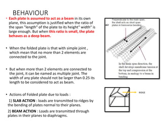 BEHAVIOUR
 Each plate is assumed to act as a beam in its own
plane, this assumption is justified when the ratio of
the span "length“ of the plate to its height“ width“ is
large enough. But when this ratio is small, the plate
behaves as a deep beam.
• When the folded plate is that with simple joint ,
which mean that no more than 2 elements are
connected to the joint.
• But when more than 2 elements are connected to
the joint, it can be named as multiple joint. The
width of any plate should not be larger than 0.25 its
length to be considered to act as beam.
• Actions of Folded plate due to loads :
1) SLAB ACTION : loads are transmitted to ridges by
the bending of plates normal to their planes.
2) BEAM ACTION : Loads are transmitted through
plates in their planes to diaphragms.
RIDGE
 