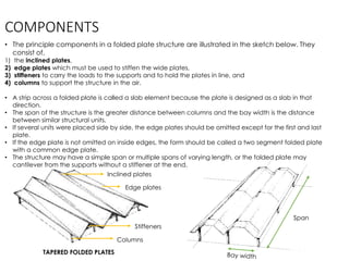 COMPONENTS
• The principle components in a folded plate structure are illustrated in the sketch below. They
consist of,
1) the inclined plates,
2) edge plates which must be used to stiffen the wide plates,
3) stiffeners to carry the loads to the supports and to hold the plates in line, and
4) columns to support the structure in the air.
• A strip across a folded plate is called a slab element because the plate is designed as a slab in that
direction.
• The span of the structure is the greater distance between columns and the bay width is the distance
between similar structural units.
• If several units were placed side by side, the edge plates should be omitted except for the first and last
plate.
• If the edge plate is not omitted on inside edges, the form should be called a two segment folded plate
with a common edge plate.
• The structure may have a simple span or multiple spans of varying length, or the folded plate may
cantilever from the supports without a stiffener at the end.
TAPERED FOLDED PLATES
Inclined plates
Edge plates
Stiffeners
Columns
Span
 