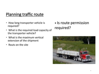 Planning traffic route
 How long transporter vehicle is
required?
 What is the required load capacity of
the transporter vehicle?
 What is the maximum vertical
extension of the shipment
 Routs on the site
16
• Is route permission
required?
 