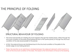 THE PRINCIPLE OF FOLDING
STRUCTURAL BEHAVIOUR OF FOLDING
• The inner load transfer of a folding structure happens through the twisted plane, either through the
structural condition of the plate (load perpendicular to the centre plane) or through the structural
condition of the slab (load parallel to the plane).
• At first, the external forces are transferred due to the structural condition of the plate to the
shorter edge of one folding element.
• There, the reaction as an axial force is divided between the adjacent elements which results in a
strain of the structural condition of the slabs. This leads to the transmission of forces to the bearing.
 
