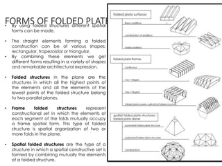 FORMS OF FOLDED PLATE STRUCTURES• By using folded structures different spatial
forms can be made.
• The straight elements forming a folded
construction can be of various shapes:
rectangular, trapezoidal or triangular.
• By combining these elements we get
different forms resulting in a variety of shapes
and remarkable architectural expression.
• Folded structures in the plane are the
structures in which all the highest points of
the elements and all the elements of the
lowest points of the folded structure belong
to two parallel planes.
• Frame folded structures represent
constructional set in which the elements of
each segment of the folds mutually occupy
a frame spatial form. This type of folded
structure is spatial organization of two or
more folds in the plane.
• Spatial folded structures are the type of a
structure in which a spatial constructive set is
formed by combining mutually the elements
of a folded structure.
 